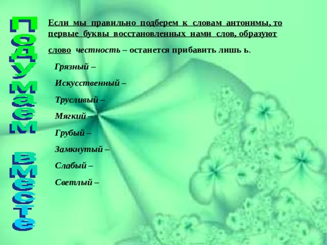 Если мы правильно подберем к словам антонимы, то первые буквы восстановленных нами слов, образуют слово честность – останется прибавить лишь ь .   Грязный –  Искусственный –  Трусливый –  Мягкий –  Грубый –  Замкнутый –  Слабый –  Светлый –   