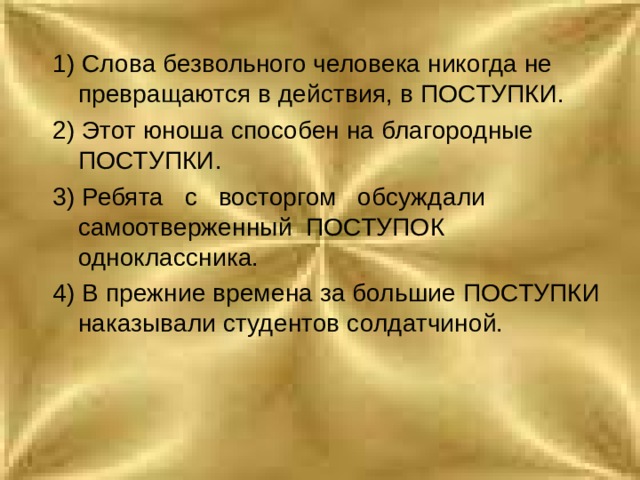 1) Слова безвольного человека никогда не превращаются в действия, в ПОСТУПКИ. 2) Этот юноша способен на благородные ПОСТУПКИ. 3) Ребята с восторгом обсуждали самоотверженный ПОСТУПОК одноклассника. 4) В прежние времена за большие ПОСТУПКИ наказывали студентов солдатчиной. 