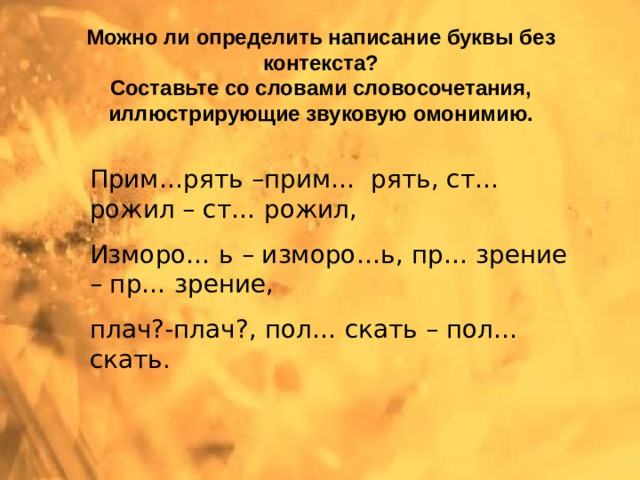 Можно ли определить написание буквы без контекста?  Составьте со словами словосочетания, иллюстрирующие звуковую омонимию. Прим…рять –прим… рять, ст… рожил – ст… рожил, Изморо… ь – изморо…ь, пр… зрение – пр… зрение, плач?-плач?, пол… скать – пол… скать. 