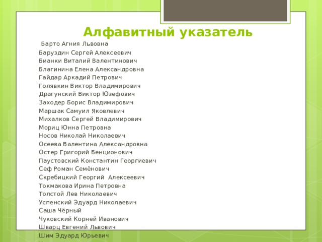 Алфавитный указатель  Барто Агния Львовна Баруздин Сергей Алексеевич Бианки Виталий Валентинович Благинина Елена Александровна Гайдар Аркадий Петрович Голявкин Виктор Владимирович Драгунский Виктор Юзефович Заходер Борис Владимирович Маршак Самуил Яковлевич Михалков Сергей Владимирович Мориц Юнна Петровна Носов Николай Николаевич Осеева Валентина Александровна Остер Григорий Бенционович Паустовский Константин Георгиевич Сеф Роман Семёнович Скребицкий Георгий Алексеевич Токмакова Ирина Петровна Толстой Лев Николаевич Успенский Эдуард Николаевич Саша Чёрный Чуковский Корней Иванович Шварц Евгений Львович Шим Эдуард Юрьевич Источники 