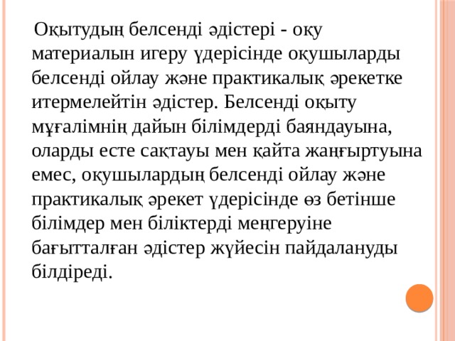  Оқытудың белсенді әдістері - оқу  материалын игеру үдерісінде оқушыларды   белсенді ойлау және практикалық әрекетке итермелейтін әдістер. Белсенді оқыту мұғалімнің дайын білімдерді баяндауына, оларды есте сақтауы мен қайта жаңғыртуына емес, оқушылардың белсенді ойлау және практикалық әрекет үдерісінде өз бетінше білімдер мен біліктерді меңгеруіне бағытталған әдістер жүйесін пайдалануды білдіреді. 