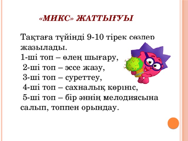 «МИКС» жаттығуы Тақтаға түйінді 9-10 тірек сөздер жазылады. 1-ші топ – өлең шығару,  2-ші топ – эссе жазу,  3-ші топ – суреттеу,  4-ші топ – сахналық көрініс,  5-ші топ – бір әннің мелодиясына салып, топпен орындау. 