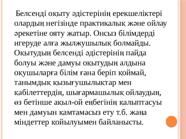  Белсенді оқыту әдістерінің ерекшеліктері олардың негізінде практикалық және ойлау әрекетіне ояту жатыр. Онсыз білімдерді игеруде алға жылжушылық болмайды. Оқытудың белсенді әдістерінің пайда болуы және дамуы оқытудың алдына оқушыларға білім ғана беріп қоймай, танымдық қызығушылықтар мен қабілеттердің, шығармашылық ойлаудың, өз бетінше ақыл-ой еңбегінің қалыптасуы мен дамуын қамтамасыз ету т.б. жаңа міндеттер қойылуымен байланысты.  