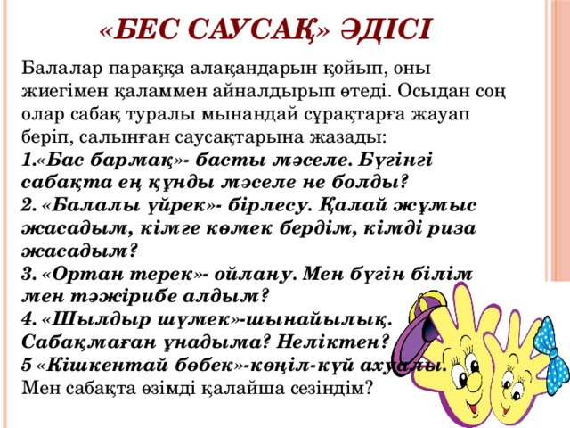 «Бес саусақ» әдісі Балалар параққа алақандарын қойып, оны жиегімен қаламмен айналдырып өтеді. Осыдан соң олар сабақ туралы мынандай сұрақтарға жауап беріп, салынған саусақтарына жазады: 1.«Бас бармақ»- басты мәселе. Бүгінгі сабақта ең құнды мәселе не болды? 2. «Балалы үйрек»- бірлесу. Қалай жұмыс жасадым, кімге көмек бердім, кімді риза жасадым? 3. «Ортан терек»- ойлану. Мен бүгін білім мен тәжірибе алдым? 4. «Шылдыр шүмек»-шынайылық. Сабақмаған ұнадыма? Неліктен? 5 «Кішкентай бөбек»-көңіл-күй ахуалы. Мен сабақта өзімді қалайша сезіндім? 