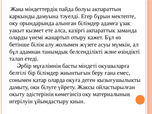  Жаңа міндеттердің пайда болуы ақпараттың қарқынды дамуына тәуелді. Егер бұрын мектепте, оқу орындарында алынған білімдер адамға ұзақ уақыт қызмет ете алса, қазіргі ақпараттық заманда оларды үнемі жаңартып отыру қажет. Бұл өз бетінше білім алу жолымен жүзеге асуы мүмкін, ал бұл адамнан танымдық белсенділікті және өзіндікті талап етеді.  Әрбір мұғалімнің басты міндеті оқушыларға белгілі бір білімдер жиынтығын беру ғана емес, сонымен қатар оларда оқуға деген қызығушылықты дамыту, оқи білуге үйрету. Жақсы ойластырылған оқыту әдістерінің көмегінсіз оқу материалының игерілуін ұйымдастыру қиын.   