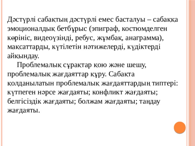 Дәстүрлі сабақтың дәстүрлі емес басталуы – сабаққа эмоционалдық бетбұрыс (эпиграф, костюмделген көрініс, видеоүзінді, ребус, жұмбақ, анаграмма), мақсаттарды, күтілетін нәтижелерді, күдіктерді айқындау.  Проблемалық сұрақтар қою және шешу, проблемалық жағдаяттар құру. Сабақта қолданылатын проблемалық жағдаяттардың типтері: күтпеген нәрсе жағдаяты; конфликт жағдаяты; белгісіздік жағдаяты; болжам жағдаяты; таңдау жағдаяты.   