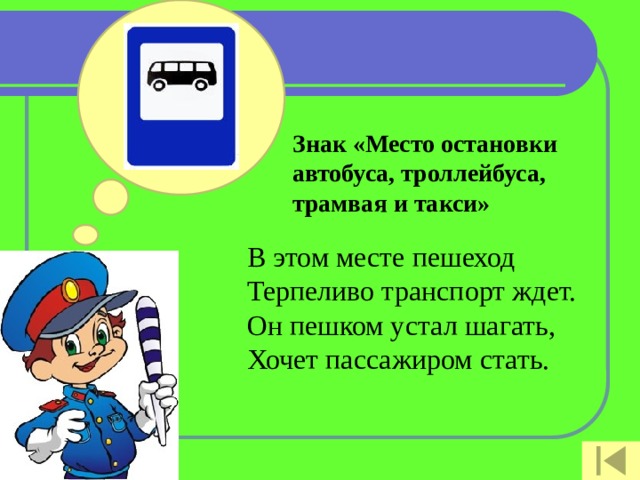 Знак «Место остановки автобуса, троллейбуса, трамвая и такси»   В этом месте пешеход  Терпеливо транспорт ждет.  Он пешком устал шагать,  Хочет пассажиром стать.   