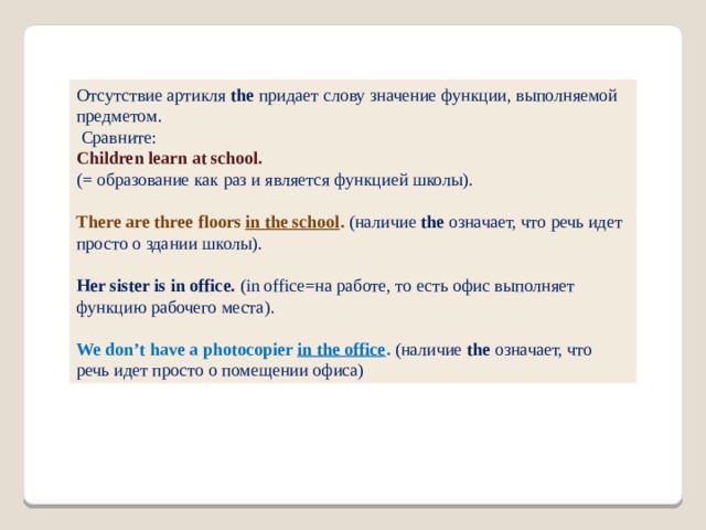 Отсутствие артикля  the  придает слову значение функции, выполняемой предметом.  Сравните: Children learn at school. (= образование как раз и является функцией школы). There are three floors in the school . (наличие  the  означает, что речь идет просто о здании школы). Her sister is in office. (in office=на работе, то есть офис выполняет функцию рабочего места). We don’t have a photocopier in the office . (наличие  the  означает, что речь идет просто о помещении офиса) 