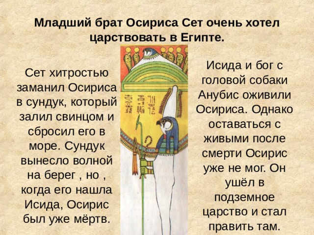 Младший брат Осириса Сет очень хотел царствовать в Египте. Сет хитростью заманил Осириса в сундук, который залил свинцом и сбросил его в море. Сундук вынесло волной на берег , но , когда его нашла Исида, Осирис был уже мёртв. Исида и бог с головой собаки Анубис оживили Осириса. Однако оставаться с живыми после смерти Осирис уже не мог. Он ушёл в подземное царство и стал править там. 