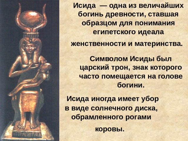 Исида — одна из величайших богинь древности, ставшая образцом для понимания египетского идеала женственности и материнства.  Символом Исиды был царский трон, знак которого часто помещается на голове богини.  Исида иногда имеет убор в виде солнечного диска, обрамленного рогами коровы.  