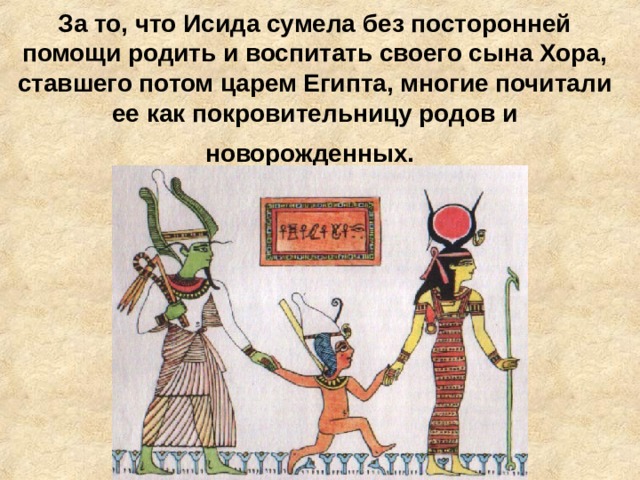 За то, что Исида сумела без посторонней помощи родить и воспитать своего сына Хора, ставшего потом царем Египта, многие почитали ее как покровительницу родов и новорожденных.  