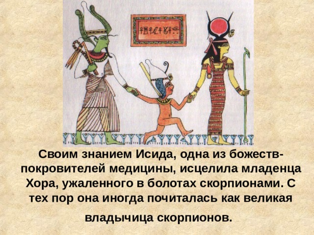 Своим знанием Исида, одна из божеств-покровителей медицины, исцелила младенца Хора, ужаленного в болотах скорпионами. С тех пор она иногда почиталась как великая владычица скорпионов.  