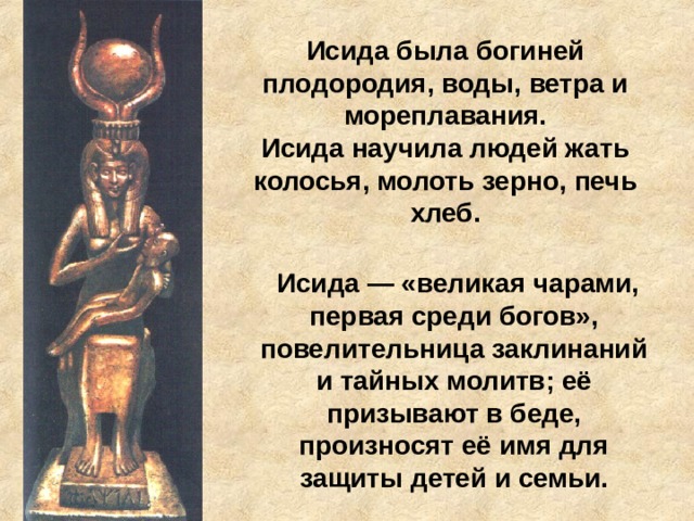 Исида была богиней плодородия, воды, ветра и мореплавания.  Исида научила людей жать колосья, молоть зерно, печь хлеб.  Исида — «великая чарами, первая среди богов», повелительница заклинаний и тайных молитв; её призывают в беде, произносят её имя для защиты детей и семьи. 