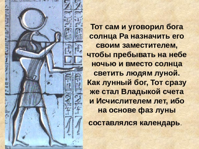 Тот сам и уговорил бога солнца Ра назначить его своим заместителем, чтобы пребывать на небе ночью и вместо солнца светить людям луной. Как лунный бог, Тот сразу же стал Владыкой счета и Исчислителем лет, ибо на основе фаз луны составлялся календарь .  