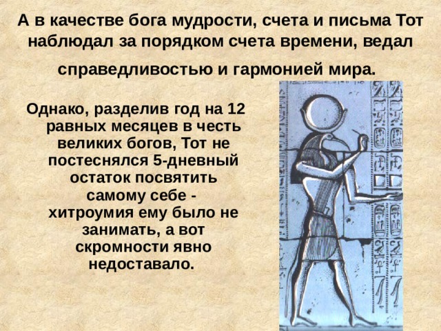 А в качестве бога мудрости, счета и письма Тот наблюдал за порядком счета времени, ведал справедливостью и гармонией мира.  Однако, разделив год на 12 равных месяцев в честь великих богов, Тот не постеснялся 5-дневный остаток посвятить самому себе - хитроумия ему было не занимать, а вот скромности явно недоставало.   