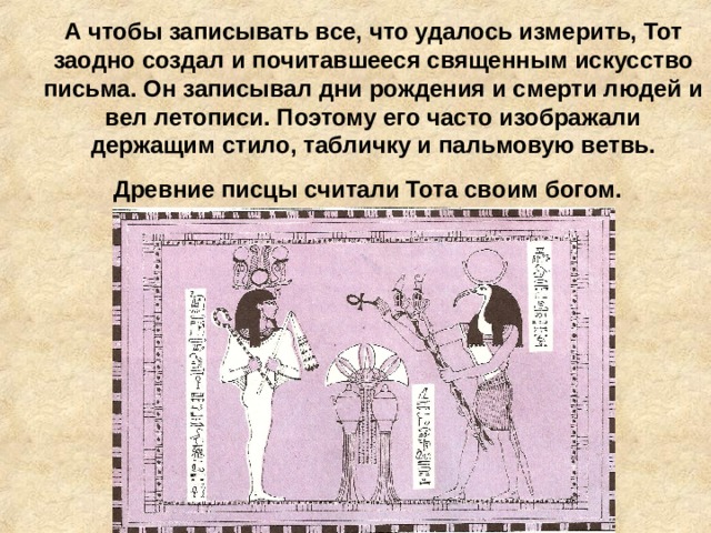 А чтобы записывать все, что удалось измерить, Тот заодно создал и почитавшееся священным искусство письма. Он записывал дни рождения и смерти людей и вел летописи. Поэтому его часто изображали держащим стило, табличку и пальмовую ветвь. Древние писцы считали Тота своим богом.  