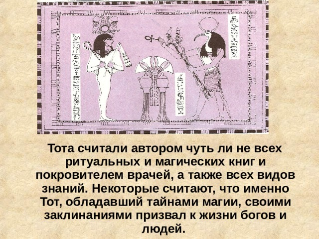  Тота считали автором чуть ли не всех ритуальных и магических книг и покровителем врачей, а также всех видов знаний. Некоторые считают, что именно Тот, обладавший тайнами магии, своими заклинаниями призвал к жизни богов и людей. 