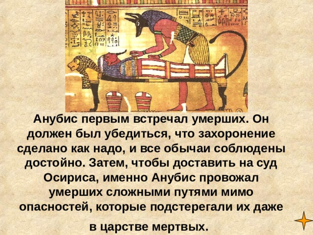 Анубис первым встречал умерших. Он должен был убедиться, что захоронение сделано как надо, и все обычаи соблюдены достойно. Затем, чтобы доставить на суд Осириса, именно Анубис провожал умерших сложными путями мимо опасностей, которые подстерегали их даже в царстве мертвых.  