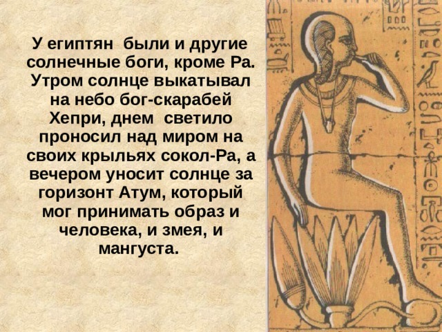  У египтян были и другие солнечные боги, кроме Ра. Утром солнце выкатывал на небо бог-скарабей Хепри, днем светило проносил над миром на своих крыльях сокол-Ра, а вечером уносит солнце за горизонт Атум, который мог принимать образ и человека, и змея, и мангуста.   