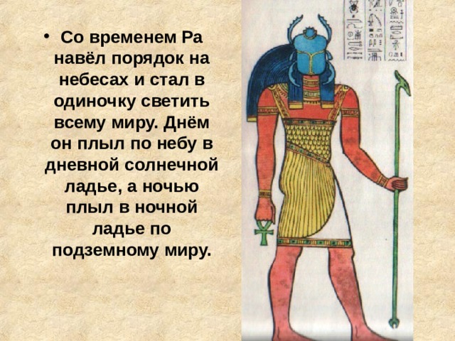 Со временем Ра навёл порядок на небесах и стал в одиночку светить всему миру. Днём он плыл по небу в дневной солнечной ладье, а ночью плыл в ночной ладье по подземному миру. 