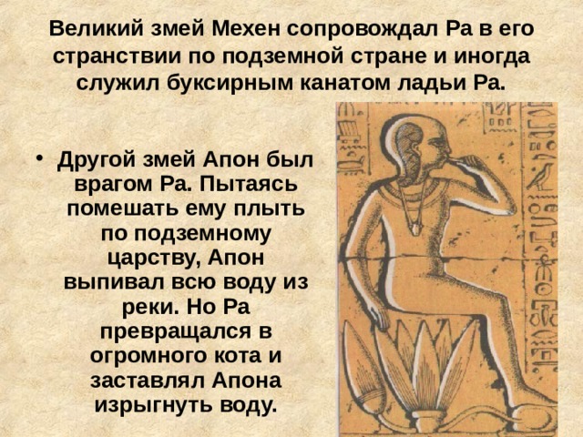 Великий змей Мехен сопровождал Ра в его странствии по подземной стране и иногда служил буксирным канатом ладьи Ра. Другой змей Апон был врагом Ра. Пытаясь помешать ему плыть по подземному царству, Апон выпивал всю воду из реки. Но Ра превращался в огромного кота и заставлял Апона изрыгнуть воду. 