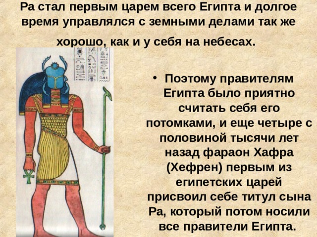 Ра стал первым царем всего Египта и долгое время управлялся с земными делами так же хорошо, как и у себя на небесах.  Поэтому правителям Египта было приятно считать себя его потомками, и еще четыре с половиной тысячи лет назад фараон Хафра (Хефрен) первым из египетских царей присвоил себе титул сына Ра, который потом носили все правители Египта. 