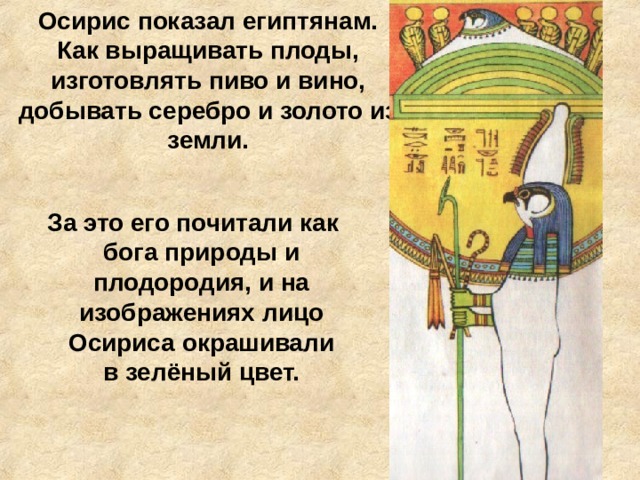 Осирис показал египтянам. Как выращивать плоды, изготовлять пиво и вино, добывать серебро и золото из земли.  За это его почитали как бога природы и плодородия, и на изображениях лицо Осириса окрашивали в зелёный цвет. 