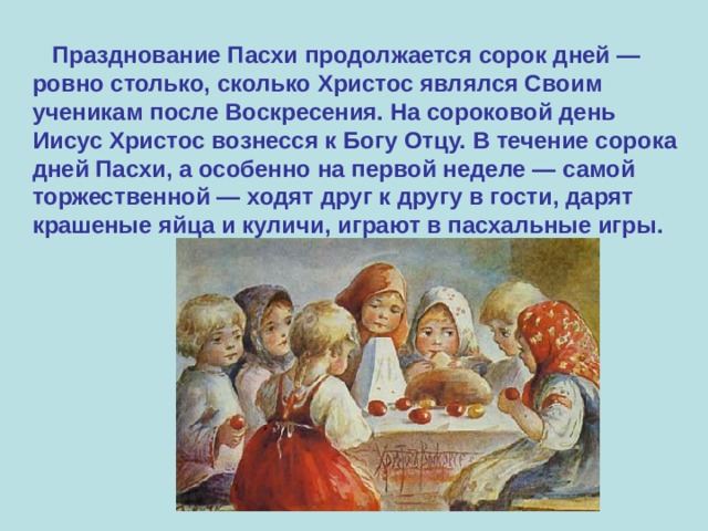  Празднование Пасхи продолжается сорок дней — ровно столько, сколько Христос являлся Своим ученикам после Воскресения. На сороковой день Иисус Христос вознесся к Богу Отцу. В течение сорока дней Пасхи, а особенно на первой неделе — самой торжественной — ходят друг к другу в гости, дарят крашеные яйца и куличи, играют в пасхальные игры. 