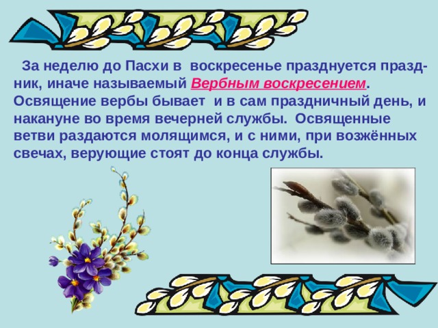  За неделю до Пасхи в воскресенье празднуется празд- ник, иначе называемый Вербным воскресением .  Освящение вербы бывает и в сам праздничный день, и накануне во время вечерней службы.  Освященные ветви раздаются молящимся, и с ними, при возжённых свечах, верующие стоят до конца службы. 