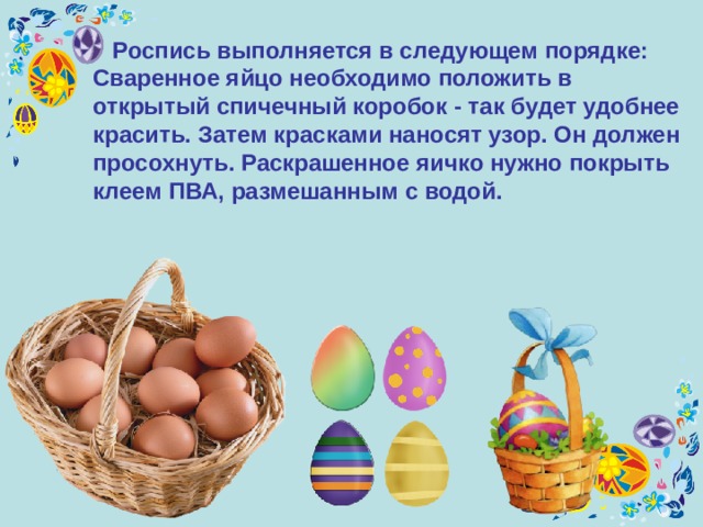  Роспись выполняется в следующем порядке: Сваренное яйцо необходимо положить в открытый спичечный коробок - так будет удобнее красить. Затем красками наносят узор. Он должен просохнуть. Раскрашенное яичко нужно покрыть клеем ПВА, размешанным с водой.  