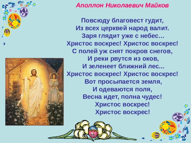 Аполлон Николаевич Майков  Повсюду благовест гудит,  Из всех церквей народ валит.  Заря глядит уже с небес…  Христос воскрес! Христос воскрес! С полей уж снят покров снегов,  И реки рвутся из оков,  И зеленеет ближний лес...  Христос воскрес! Христос воскрес! Вот просыпается земля,  И одеваются поля,  Весна идет, полна чудес!  Христос воскрес!  Христос воскрес!  