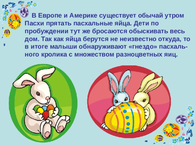  В Европе и Америке существует обычай утром Пасхи прятать пасхальные яйца. Дети по пробуждении тут же бросаются обыскивать весь дом. Так как яйца берутся не неизвестно откуда, то в итоге малыши обнаруживают «гнездо» пасхаль-ного кролика с множеством разноцветных яиц.  
