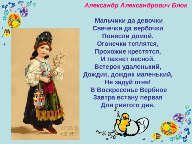  Александр Александрович Блок    Мальчики да девочки  Свечечки да вербочки  Понесли домой. Огонечки теплятся,  Прохожие крестятся,  И пахнет весной. Ветерок удаленький,  Дождик, дождик маленький,  Не задуй огня! В Воскресенье Вербное  Завтра встану первая  Для святого дня. 