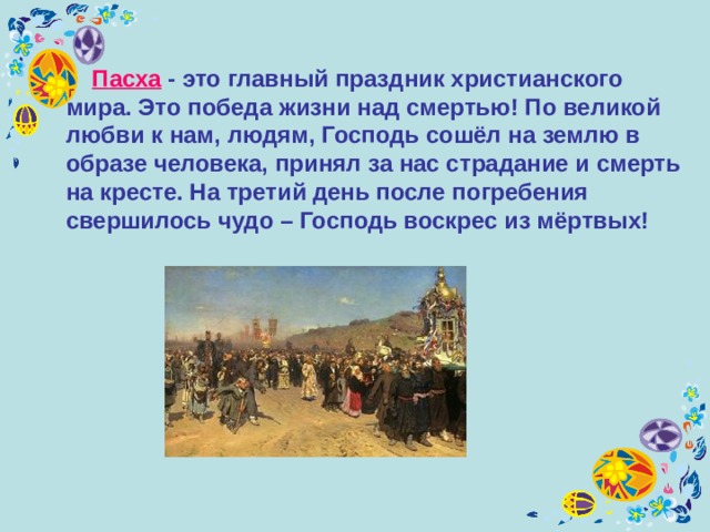  П асха - это главный праздник христианского мира. Это победа жизни над смертью! По великой любви к нам, людям, Господь сошёл на землю в образе человека, принял за нас страдание и смерть на кресте. На третий день после погребения свершилось чудо – Господь воскрес из мёртвых! 