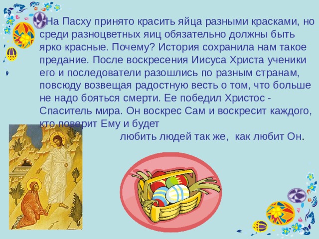  На Пасху принято красить яйца разными красками, но среди разноцветных яиц обязательно должны быть ярко красные. Почему? История сохранила нам такое предание. После воскресения Иисуса Христа ученики е го и последователи разошлись по разным странам, повсюду возвещая радостную весть о том, что больше не надо бояться смерти. Ее победил Христос - Спаситель мира. Он воскрес Сам и воскресит каждого, кто поверит Ему и будет  любить людей так же,  как любит Он . 
