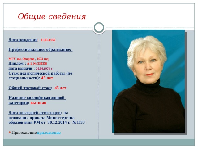 Общие сведения  Дата рождения : 15.05.1952  Профессиональное образование:  МГУ им. Огарева , 1974 год Диплом :  А-1, № 330358 дата выдачи : 26.06.1974 г. Стаж педагогической работы (по специальности): 45 лет  Общий трудовой стаж : 45 лет  Наличие квалификационной категории : высшая  Дата последней аттестации : на основании приказа Министерства образования РМ от 30.12.2014 г. №1133  Приложение приложение 