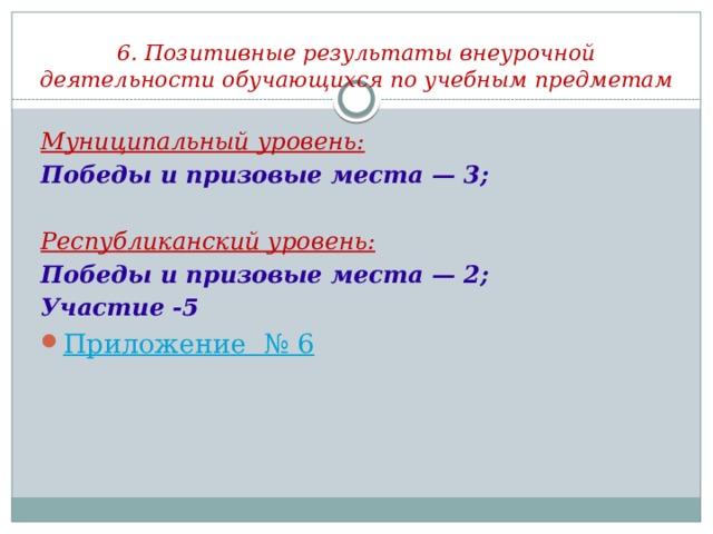 6. Позитивные результаты внеурочной деятельности обучающихся по учебным предметам Муниципальный уровень: Победы и призовые места — 3;  Республиканский уровень: Победы и призовые места — 2; Участие -5 Приложение  № 6 