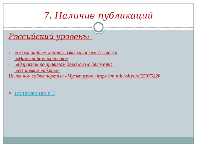 7. Наличие публикаций Российский уровень:  «Олимпиадные задания.Школьный тур.11 класс»  «Минута безопасности»  «Опросник по правилам дорожного движения  «Из опыта работы» На личном сайте портала «Мультиурок» https://multiurok.ru/id25975220   Приложение №7 