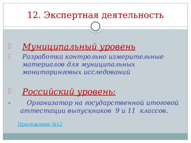 12. Экспертная деятельность Муниципальный уровень Разработка контрольно измерительные материалов для муниципальных мониторинговых исследований  Российский уровень: - Организатор на государственной итоговой аттестации выпускников 9 и 11 классов. 