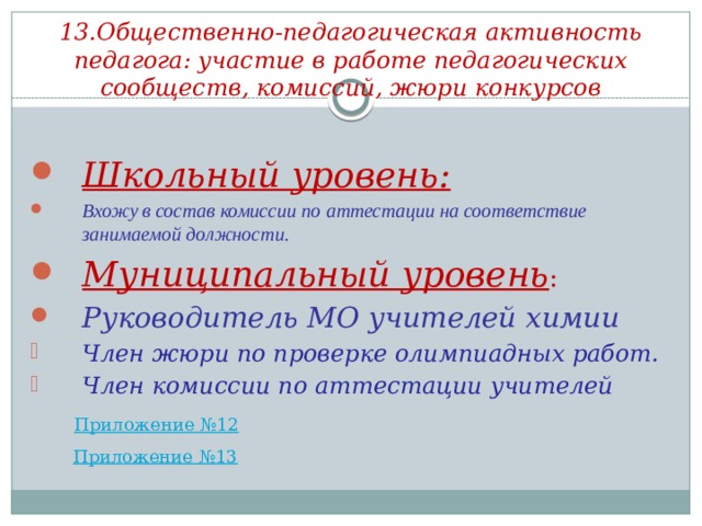 13.Общественно-педагогическая активность педагога: участие в работе педагогических сообществ, комиссий, жюри конкурсов Школьный уровень: Вхожу в состав комиссии по аттестации на соответствие занимаемой должности. Муниципальный уровень : Руководитель МО учителей химии Член жюри по проверке олимпиадных работ. Член комиссии по аттестации учителей   