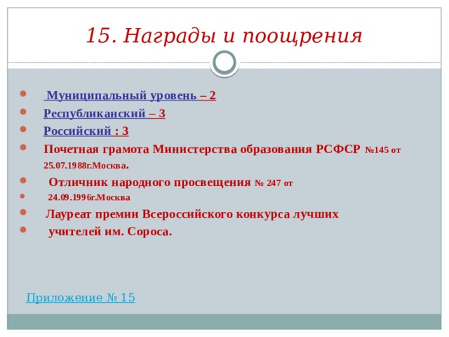 15. Награды и поощрения  Муниципальный уровень – 2 Республиканский – 3 Российский : 3 Почетная грамота Министерства образования РСФСР №145 от 25.07.1988г.Москва .  Отличник народного просвещения № 247 от  24.09.1996г.Москва  Лауреат премии Всероссийского конкурса лучших  учителей им. Сороса.  