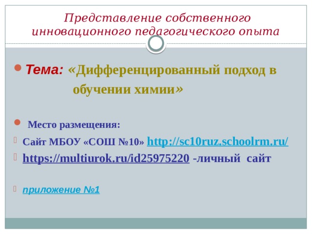  Представление собственного инновационного педагогического опыта Тема:  « Дифференцированный подход в  обучении химии »   Место размещения: Сайт МБОУ «СОШ №10» http://sc10ruz.schoolrm.ru/ https://multiurok.ru/id25975220 -личный сайт  приложение №1 