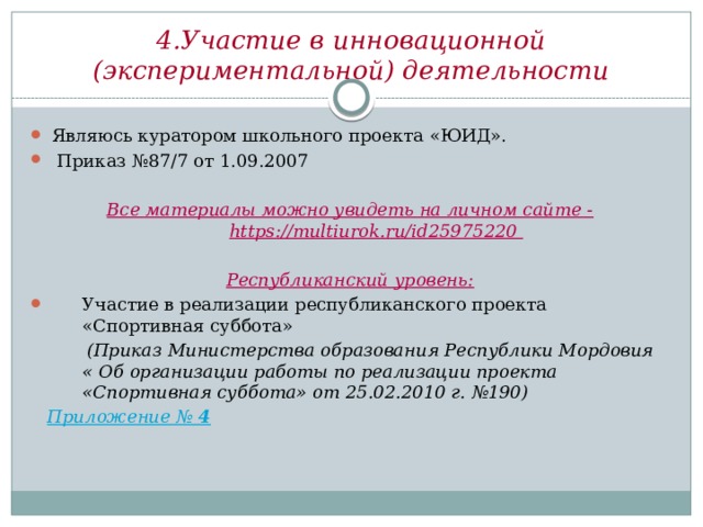 4.Участие в инновационной (экспериментальной) деятельности Являюсь куратором школьного проекта «ЮИД».  Приказ №87/7 от 1.09.2007 Все материалы можно увидеть на личном сайте - https://multiurok.ru/id25975220  Республиканский уровень: Участие в реализации республиканского проекта «Спортивная суббота»  (Приказ Министерства образования Республики Мордовия « Об организации работы по реализации проекта «Спортивная суббота» от 25.02.2010 г. №190)  Приложение № 4 