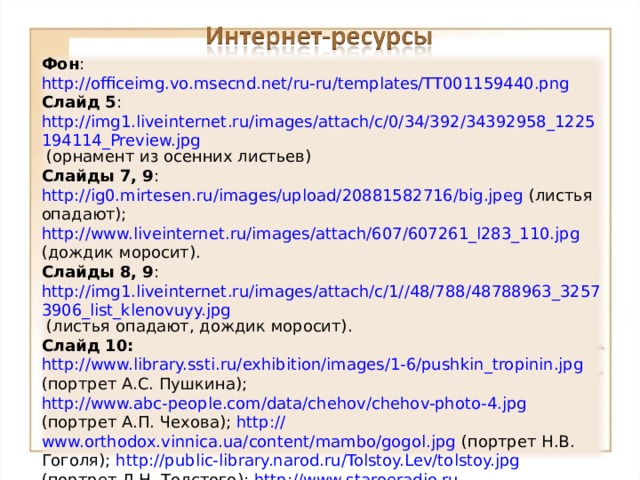Фон : http://officeimg.vo.msecnd.net/ru-ru/templates/TT001159440.png  Слайд 5 : http://img1.liveinternet.ru/images/attach/c/0/34/392/34392958_1225194114_Preview.jpg (орнамент из осенних листьев) Слайды 7, 9 : http://ig0.mirtesen.ru/images/upload/20881582716/big.jpeg (листья опадают); http://www.liveinternet.ru/images/attach/607/607261_l283_110.jpg (дождик моросит). Слайды 8, 9 : http://img1.liveinternet.ru/images/attach/c/1//48/788/48788963_32573906_list_klenovuyy.jpg (листья опадают, дождик моросит). Слайд 10:  http://www.library.ssti.ru/exhibition/images/1-6/pushkin_tropinin.jpg  (портрет А.С. Пушкина); http://www.abc-people.com/data/chehov/chehov-photo-4.jpg (портрет А.П. Чехова); http:// www.orthodox.vinnica.ua/content/mambo/gogol.jpg (портрет Н.В. Гоголя); http://public- library.narod.ru/Tolstoy.Lev/tolstoy.jpg (портрет Л.Н. Толстого); http :// www.staroeradio.ru /sr-player.php?id=10353 (отрывок из «Капитанской дочки» А.С. Пушкина); http :// www.staroeradio.ru /sr-player.php?id=8829 (отрывок из рассказа А.П, Чехова «Радость»); http :// www.staroeradio.ru /sr-player.php?id=15408 (отрывок из повести Н.В. Гоголя «Старосветские помещики»); http :// www.staroeradio.ru /sr-player.php?id=8081 (отрывок из романа Л.Н. Толстого «Война и мир»). 17 
