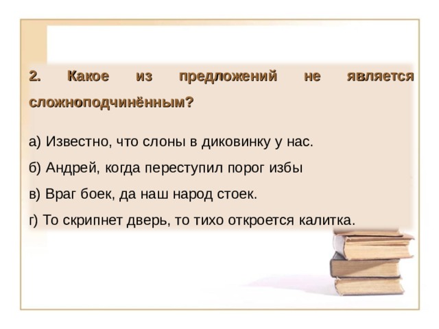 2. Какое из предложений не является сложноподчинённым?  а) Известно, что слоны в диковинку у нас. б) Андрей, когда переступил порог избы в) Враг боек, да наш народ стоек. г) То скрипнет дверь, то тихо откроется калитка. 13 