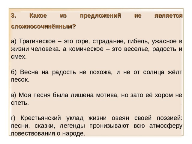 3. Какое из предложений не является сложносочинённым?  а) Трагическое – это горе, страдание, гибель, ужасное в жизни человека. а комическое – это веселье, радость и смех. б) Весна на радость не похожа, и не от солнца жёлт песок. в) Моя песня была лишена мотива, но зато её хором не спеть. г) Крестьянский уклад жизни овеян своей поэзией: песни, сказки, легенды пронизывают всю атмосферу повествования о народе. 14 