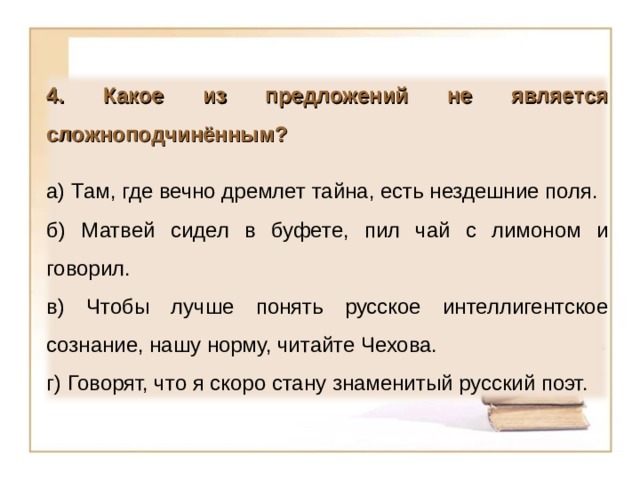 4. Какое из предложений не является сложноподчинённым?  а) Там, где вечно дремлет тайна, есть нездешние поля. б) Матвей сидел в буфете, пил чай с лимоном и говорил. в) Чтобы лучше понять русское интеллигентское сознание, нашу норму, читайте Чехова. г) Говорят, что я скоро стану знаменитый русский поэт. 15 