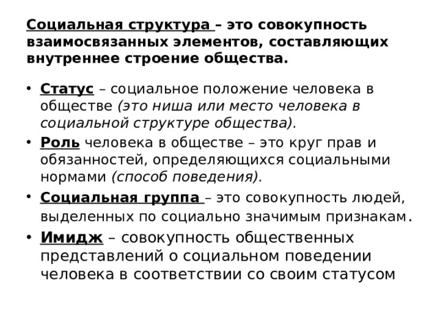 Социальная структура – это совокупность взаимосвязанных элементов, составляющих внутреннее строение общества. Статус – социальное положение человека в обществе (это ниша или место человека в социальной структуре общества). Роль человека в обществе – это круг прав и обязанностей, определяющихся социальными нормами (способ поведения). Социальная группа – это совокупность людей, выделенных по социально значимым признакам . Имидж – совокупность общественных представлений о социальном поведении человека в соответствии со своим статусом 