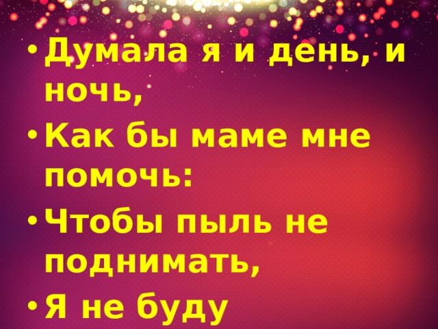Думала я и день, и ночь, Как бы маме мне помочь: Чтобы пыль не поднимать, Я не буду подметать. 