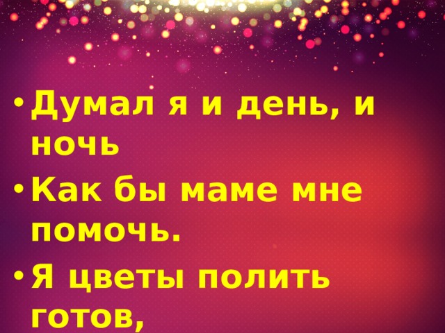 Думал я и день, и ночь Как бы маме мне помочь. Я цветы полить готов, Только нет у нас цветов.   